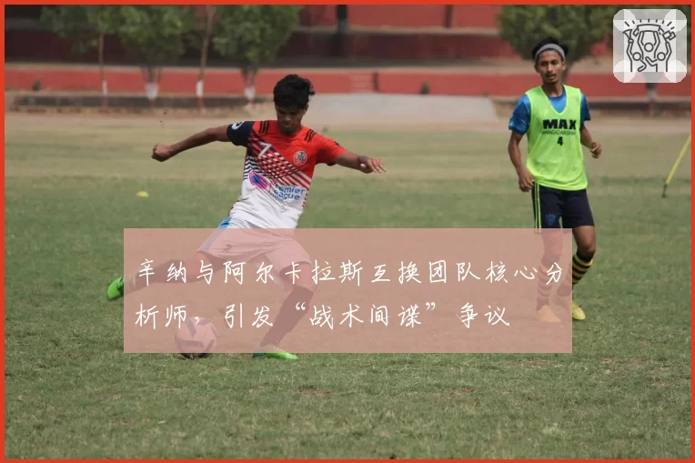 辛纳与阿尔卡拉斯互换团队核心分析师,引发“战术间谍”争议