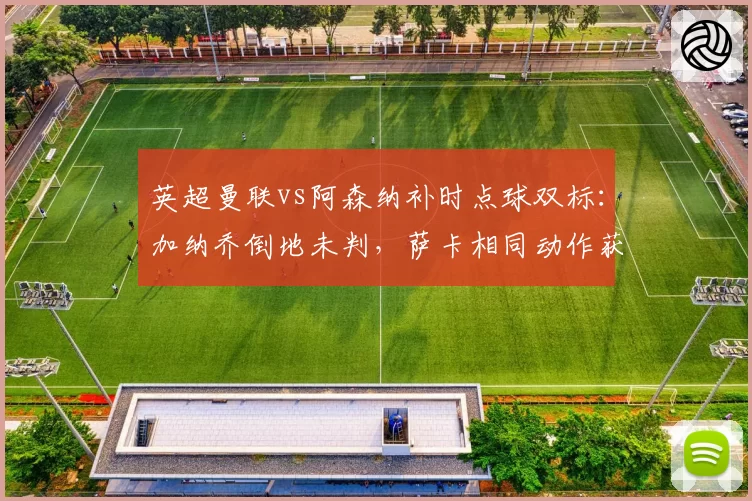 英超曼联vs阿森纳补时点球双标:加纳乔倒地未判,萨卡相同动作获点引众怒__br_
