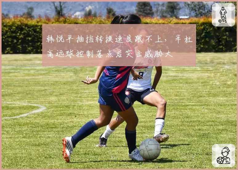韩悦平抽挡转换速度跟不上，辛杜高远球控制落点后突击威胁大