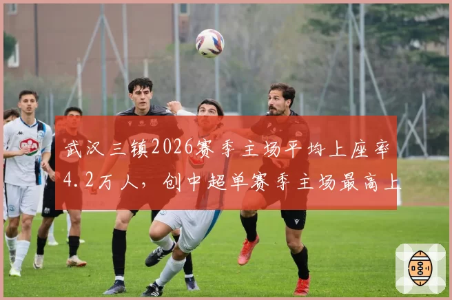 武汉三镇2026赛季主场平均上座率4.2万人,创中超单赛季主场最高上座率