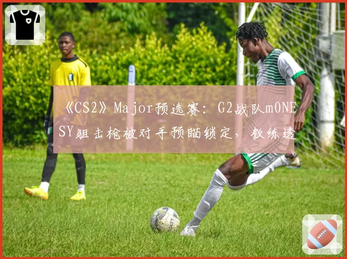 《CS2》Major预选赛:G2战队m0NESY狙击枪被对手预瞄锁定,教练透露正研究反制方案