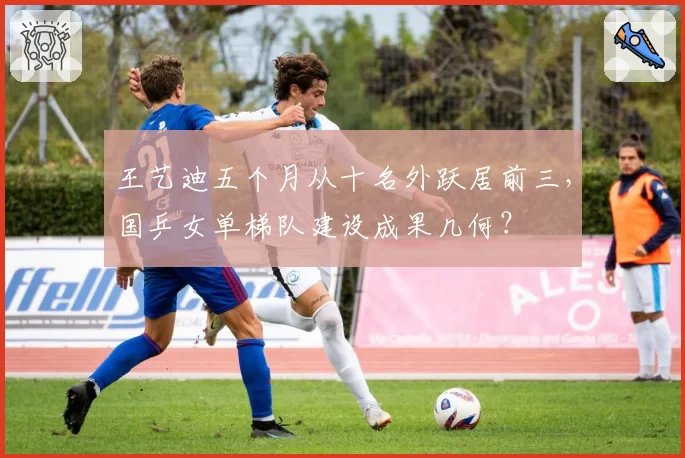 王艺迪五个月从十名外跃居前三,国乒女单梯队建设成果几何?