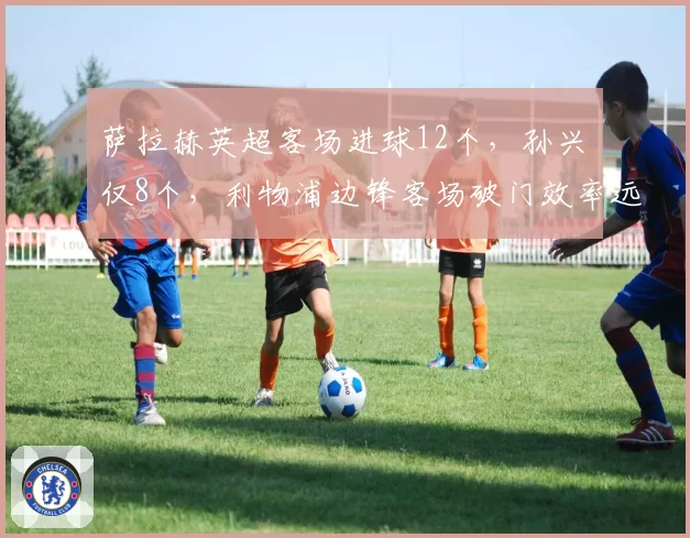 萨拉赫英超客场进球12个,孙兴慜仅8个,利物浦边锋客场破门效率远超热刺核心