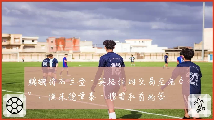 鹈鹕将布兰登·英格拉姆交易至老鹰,换来德章泰·穆雷和首轮签