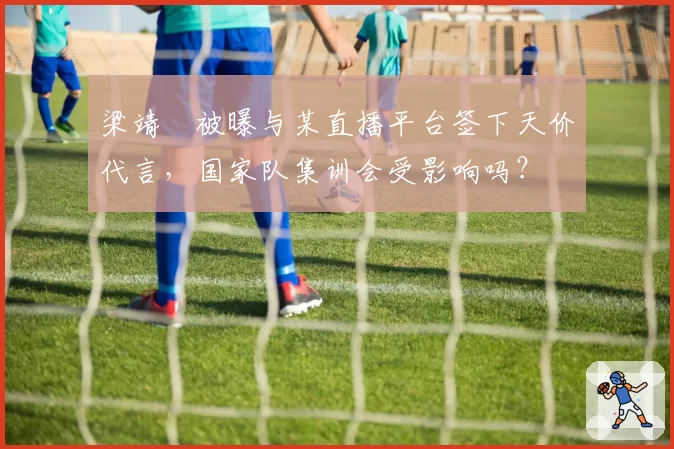 梁靖崑被曝与某直播平台签下天价代言,国家队集训会受影响吗?
