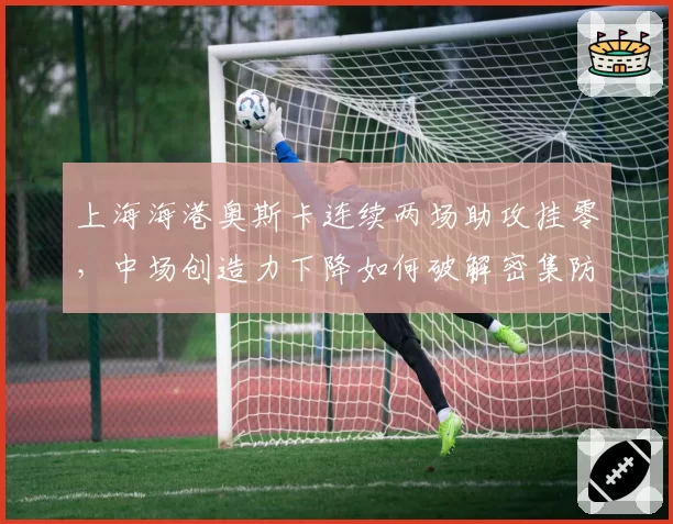 上海海港奥斯卡连续两场助攻挂零,中场创造力下降如何破解密集防守?