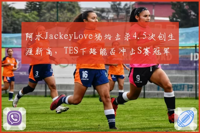 阿水JackeyLove场均击杀4.5次创生涯新高,TES下路能否冲击S赛冠军?