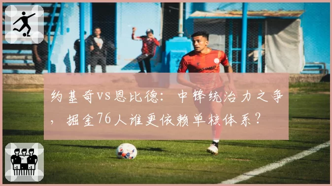 约基奇vs恩比德:中锋统治力之争,掘金76人谁更依赖单核体系?