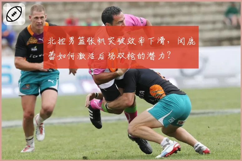 北控男篮张帆突破效率下滑，闵鹿蕾如何激活后场双枪的潜力？