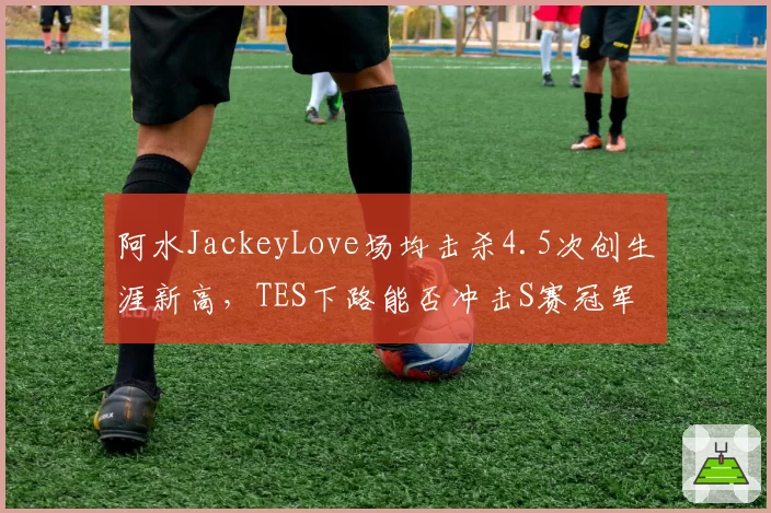 阿水JackeyLove场均击杀4.5次创生涯新高,TES下路能否冲击S赛冠军?