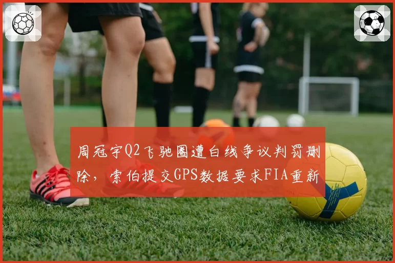 周冠宇Q2飞驰圈遭白线争议判罚删除,索伯提交GPS数据要求FIA重新裁定