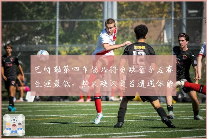巴特勒第四节场均得分跌至季后赛生涯最低，热火硬汉是否遭遇体能瓶颈？