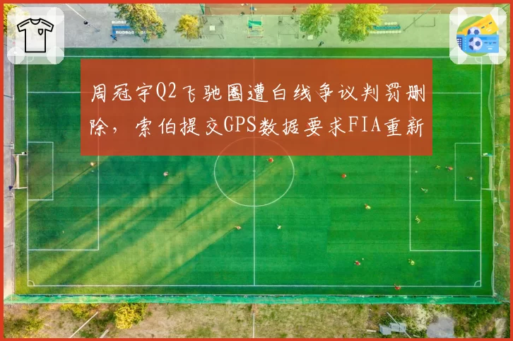 周冠宇Q2飞驰圈遭白线争议判罚删除，索伯提交GPS数据要求FIA重新裁定