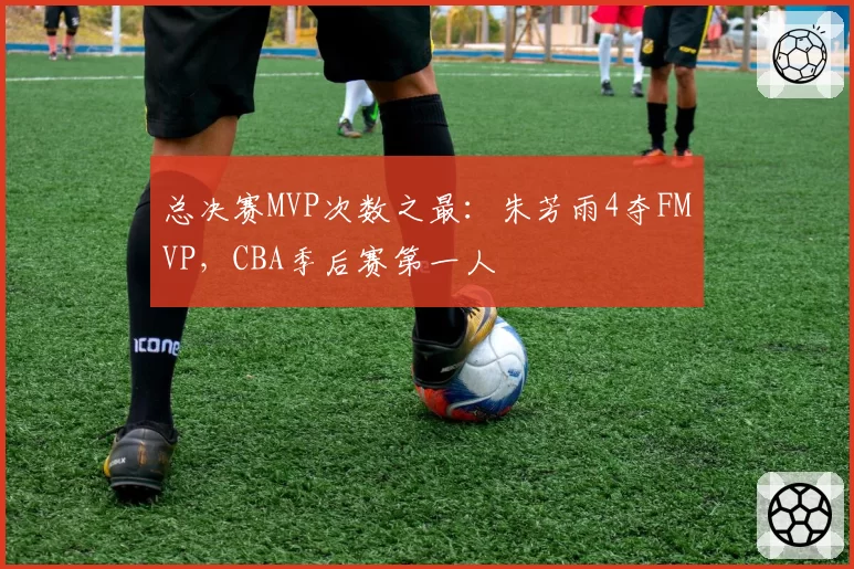 总决赛MVP次数之最:朱芳雨4夺FMVP,CBA季后赛第一人