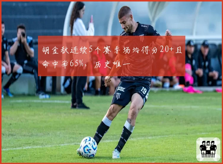 胡金秋连续5个赛季场均得分20+且命中率65%,历史唯一