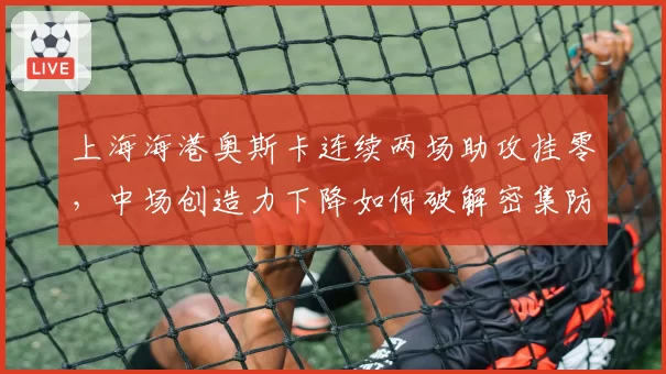 上海海港奥斯卡连续两场助攻挂零,中场创造力下降如何破解密集防守?