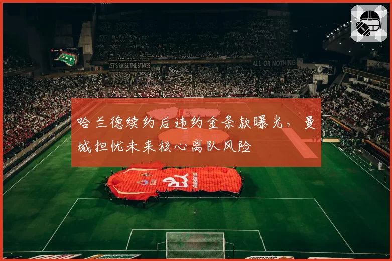 哈兰德续约后违约金条款曝光,曼城担忧未来核心离队风险