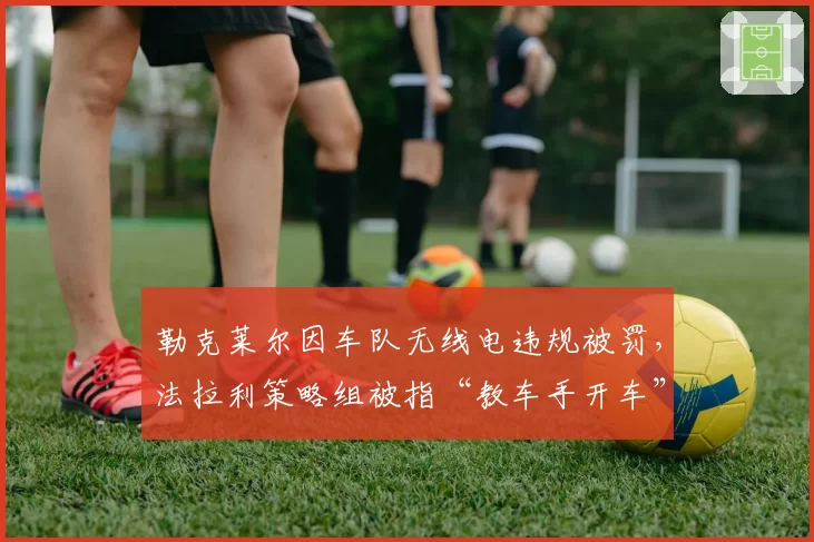 勒克莱尔因车队无线电违规被罚,法拉利策略组被指“教车手开车”越界