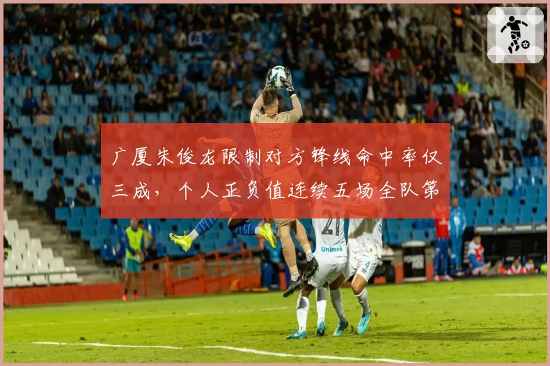 广厦朱俊龙限制对方锋线命中率仅三成,个人正负值连续五场全队第一