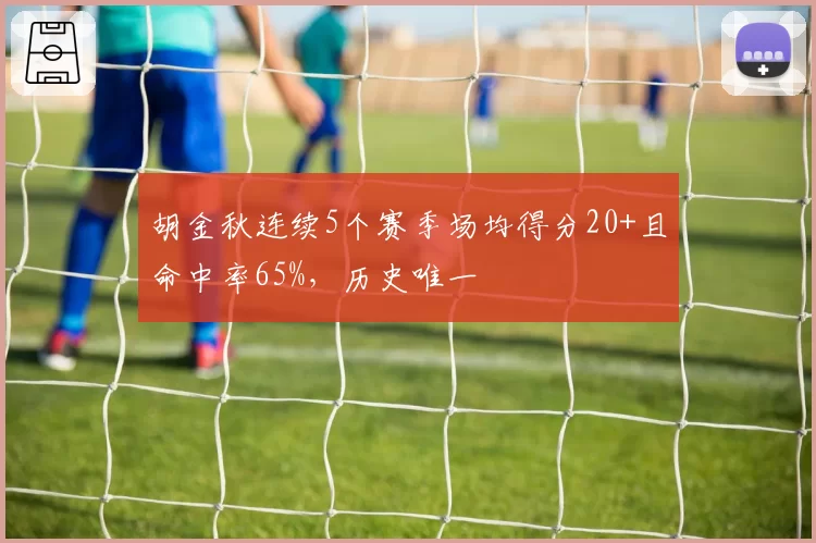 胡金秋连续5个赛季场均得分20+且命中率65%,历史唯一