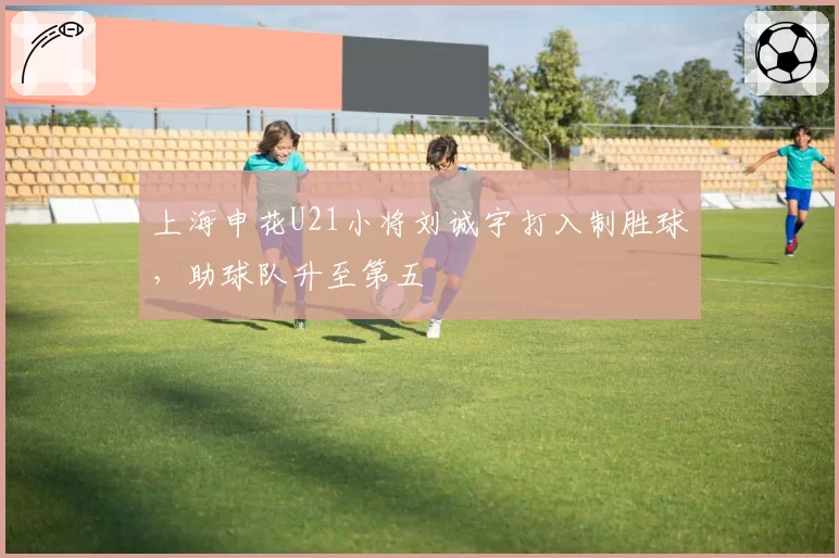 上海申花U21小将刘诚宇打入制胜球,助球队升至第五