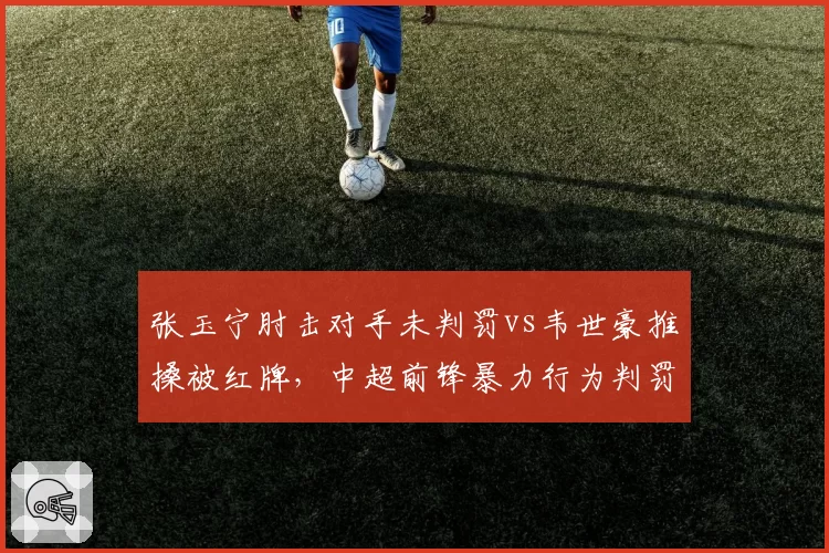张玉宁肘击对手未判罚vs韦世豪推搡被红牌,中超前锋暴力行为判罚尺度不一