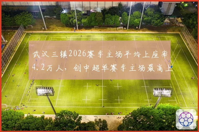 武汉三镇2026赛季主场平均上座率4.2万人,创中超单赛季主场最高上座率