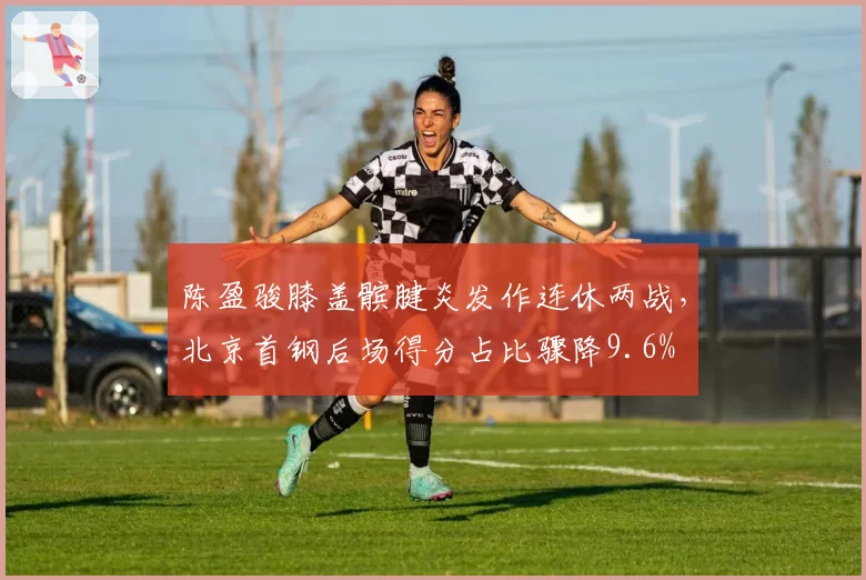陈盈骏膝盖髌腱炎发作连休两战,北京首钢后场得分占比骤降9.6%