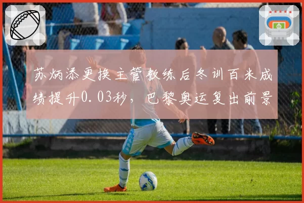 苏炳添更换主管教练后冬训百米成绩提升0.03秒,巴黎奥运复出前景几何?