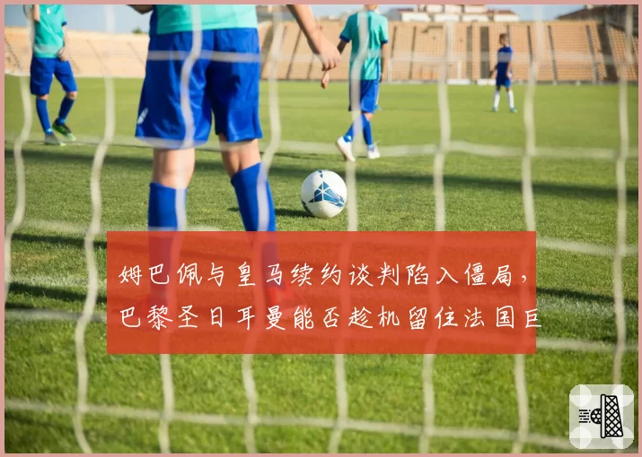 姆巴佩与皇马续约谈判陷入僵局,巴黎圣日耳曼能否趁机留住法国巨星?