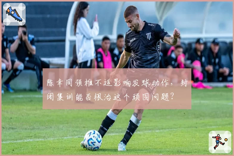 陈幸同颈椎不适影响发球动作，封闭集训能否根治这个顽固问题？