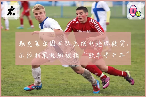 勒克莱尔因车队无线电违规被罚,法拉利策略组被指“教车手开车”越界