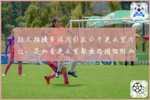 拉文推搡多诺万引发公牛更衣室内讧，芝加哥更衣室裂痕恐摧毁附加赛希望__br_
