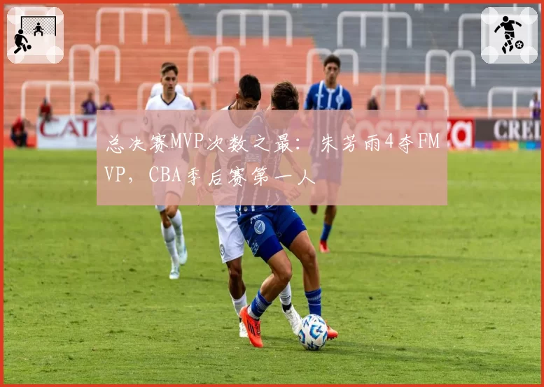 总决赛MVP次数之最:朱芳雨4夺FMVP,CBA季后赛第一人