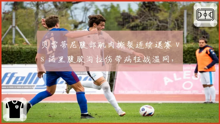贝雷蒂尼腹部肌肉撕裂连续退赛 vs 诺里腹股沟拉伤带病征战温网,伤病管理理念差异