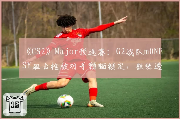 《CS2》Major预选赛:G2战队m0NESY狙击枪被对手预瞄锁定,教练透露正研究反制方案