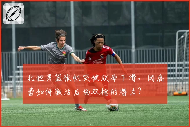 北控男篮张帆突破效率下滑，闵鹿蕾如何激活后场双枪的潜力？