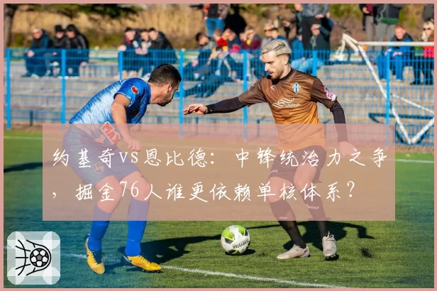 约基奇vs恩比德:中锋统治力之争,掘金76人谁更依赖单核体系?