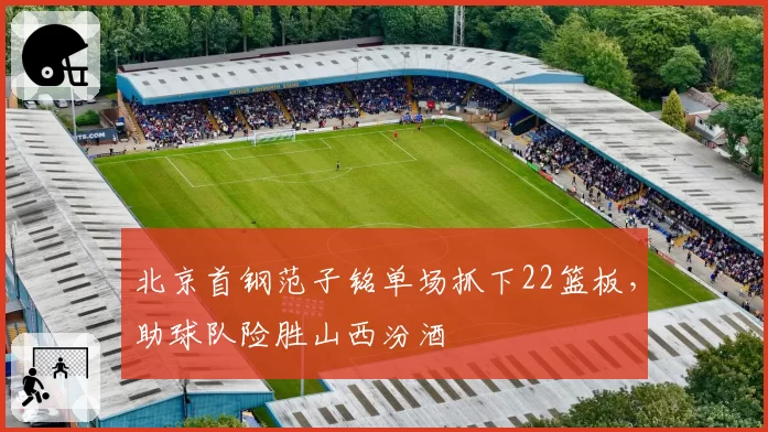 北京首钢范子铭单场抓下22篮板,助球队险胜山西汾酒
