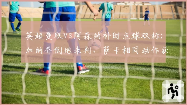 英超曼联vs阿森纳补时点球双标:加纳乔倒地未判,萨卡相同动作获点引众怒__br_