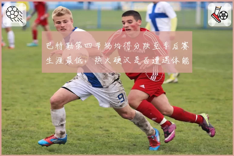 巴特勒第四节场均得分跌至季后赛生涯最低，热火硬汉是否遭遇体能瓶颈？