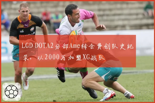 LGD DOTA2分部Ame转会费创队史纪录,以2000万加盟XG战队