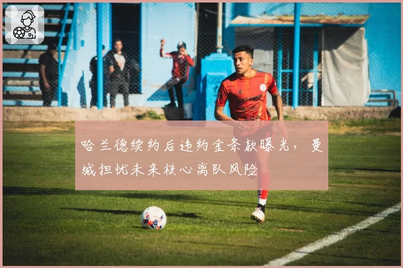 哈兰德续约后违约金条款曝光,曼城担忧未来核心离队风险