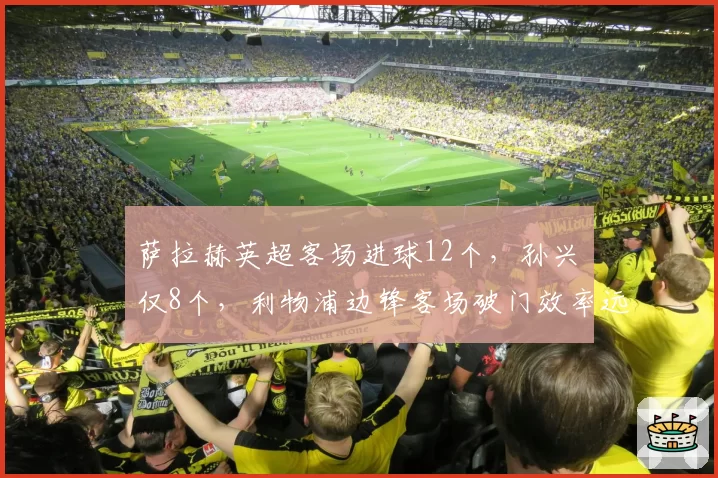 萨拉赫英超客场进球12个,孙兴慜仅8个,利物浦边锋客场破门效率远超热刺核心
