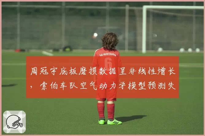 周冠宇底板磨损数据呈非线性增长,索伯车队空气动力学模型预测失效