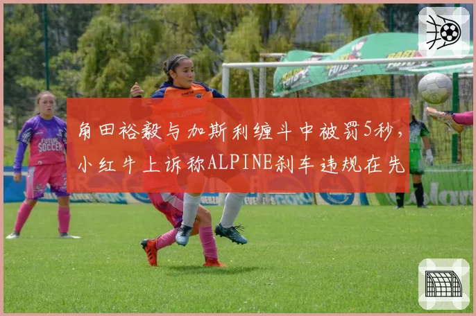 角田裕毅与加斯利缠斗中被罚5秒,小红牛上诉称ALPINE刹车违规在先